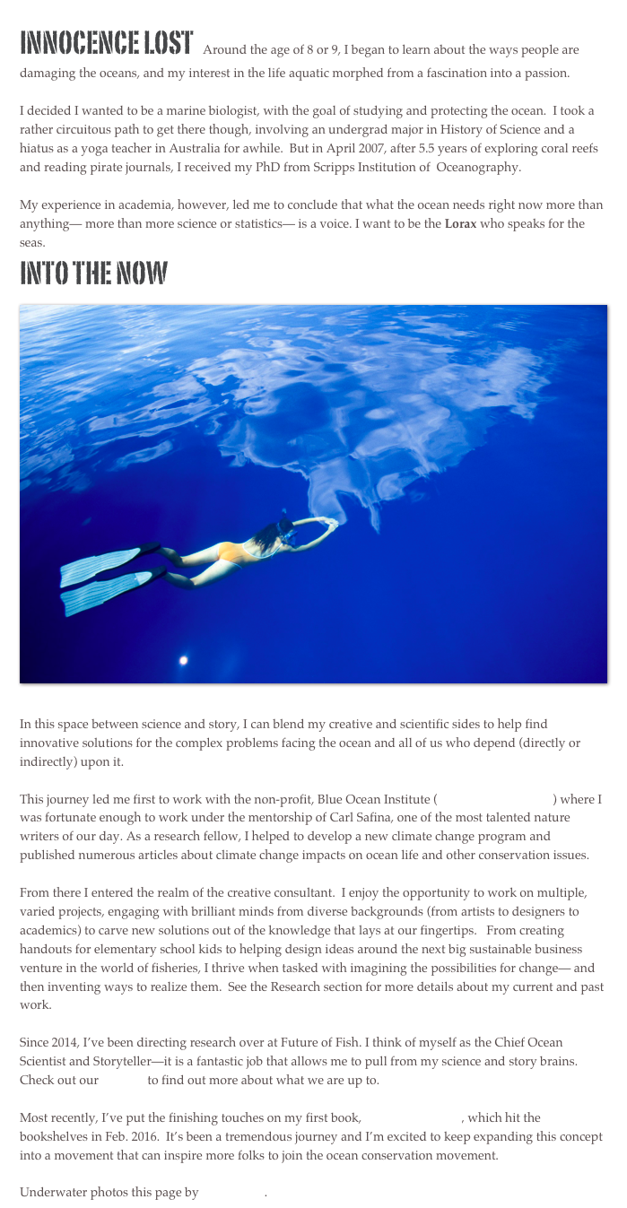 Innocence Lost  Around the age of 8 or 9, I began to learn about the ways people are damaging the oceans, and my interest in the life aquatic morphed from a fascination into a passion.  

I decided I wanted to be a marine biologist, with the goal of studying and protecting the ocean.  I took a rather circuitous path to get there though, involving an undergrad major in History of Science and a hiatus as a yoga teacher in Australia for awhile.  But in April 2007, after 5.5 years of exploring coral reefs and reading pirate journals, I received my PhD from Scripps Institution of  Oceanography.  

My experience in academia, however, led me to conclude that what the ocean needs right now more than anything— more than more science or statistics— is a voice. I want to be the Lorax who speaks for the seas. 
Into the now 
￼
In this space between science and story, I can blend my creative and scientific sides to help find innovative solutions for the complex problems facing the ocean and all of us who depend (directly or indirectly) upon it. 

This journey led me first to work with the non-profit, Blue Ocean Institute (www.blueocean.org) where I was fortunate enough to work under the mentorship of Carl Safina, one of the most talented nature writers of our day. As a research fellow, I helped to develop a new climate change program and published numerous articles about climate change impacts on ocean life and other conservation issues.  

From there I entered the realm of the creative consultant.  I enjoy the opportunity to work on multiple, varied projects, engaging with brilliant minds from diverse backgrounds (from artists to designers to academics) to carve new solutions out of the knowledge that lays at our fingertips.   From creating handouts for elementary school kids to helping design ideas around the next big sustainable business venture in the world of fisheries, I thrive when tasked with imagining the possibilities for change— and then inventing ways to realize them.  See the Research section for more details about my current and past work.

Since 2014, I’ve been directing research over at Future of Fish. I think of myself as the Chief Ocean Scientist and Storyteller—it is a fantastic job that allows me to pull from my science and story brains. Check out our website to find out more about what we are up to.

Most recently, I’ve put the finishing touches on my first book, SEX IN THE SEA, which hit the bookshelves in Feb. 2016.  It’s been a tremendous journey and I’m excited to keep expanding this concept into a movement that can inspire more folks to join the ocean conservation movement. 

Underwater photos this page by Tim Calver.