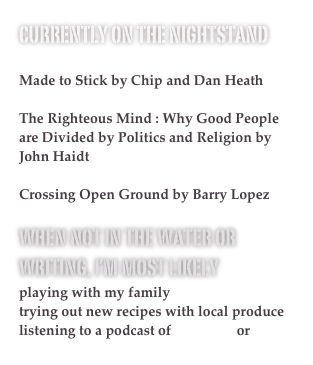 Currently on the Nightstand

Made to Stick by Chip and Dan Heath

The Righteous Mind : Why Good People are Divided by Politics and Religion by John Haidt 

Crossing Open Ground by Barry Lopez

When not in the water or writing, I’m most likely 
playing with my family
trying out new recipes with local produce
listening to a podcast of Radiolab or This American Life